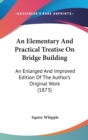 An Elementary And Practical Treatise On Bridge Building : An Enlarged And Improved Edition Of The Author's Original Work (1873) - Book