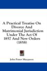 A Practical Treatise On Divorce And Matrimonial Jurisdiction Under The Act Of 1857 And New Orders (1858) - Book