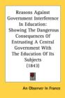 Reasons Against Government Interference In Education : Showing The Dangerous Consequences Of Entrusting A Central Government With The Education Of Its Subjects (1843) - Book
