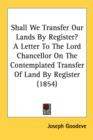 Shall We Transfer Our Lands By Register? A Letter To The Lord Chancellor On The Contemplated Transfer Of Land By Register (1854) - Book