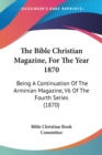 The Bible Christian Magazine, For The Year 1870 : Being A Continuation Of The Arminian Magazine, V6 Of The Fourth Series (1870) - Book