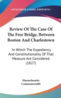 Review Of The Case Of The Free Bridge, Between Boston And Charlestown : In Which The Expediency And Constitutionality Of That Measure Are Considered (1827) - Book