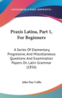 Praxis Latina, Part 1, For Beginners : A Series Of Elementary, Progressive, And Miscellaneous Questions And Examination Papers On Latin Grammar (1856) - Book