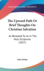 The Upward Path Or Brief Thoughts On Christian Salvation: As Revealed To Us In The Holy Scriptures (1857) - Book