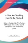 A New Art Teaching How To Be Plucked : Being A Treatise After The Fashion Of Aristotle Writ For The Use Of Students In The Universities (1835) - Book