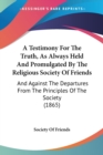 A Testimony For The Truth, As Always Held And Promulgated By The Religious Society Of Friends : And Against The Departures From The Principles Of The Society (1865) - Book
