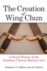 The Creation of Wing Chun : A Social History of the Southern Chinese Martial Arts - Book