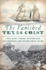 The Vanished Texas Coast : Lost Port Towns, Mysterious Shipwrecks and Other True Tales - eBook