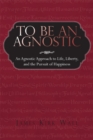 To Be an Agnostic : An Agnostic Approach to Life, Liberty, and the Pursuit of Happiness - eBook