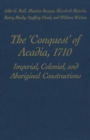 The 'Conquest' of Acadia, 1710 : Imperial, Colonial, and Aboriginal Constructions - eBook