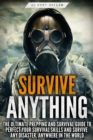 Survive ANYTHING : The Ultimate Prepping and Survival Guide to Perfect Your Survival Skills and Survive Any Disaster, Anywhere in the World - Book