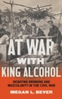At War with King Alcohol : Debating Drinking and Masculinity in the Civil War - Book