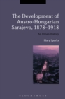 The Development of Austro-Hungarian Sarajevo, 1878-1918 : An Urban History - eBook