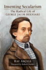 Inventing Secularism : The Radical Life of George Jacob Holyoake - Book