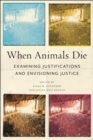 When Animals Die : Examining Justifications and Envisioning Justice - Book