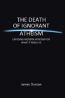 The Death of Ignorant Atheism : Exposing Modern Atheism for What It Really Is - Book