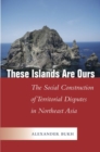 These Islands Are Ours : The Social Construction of Territorial Disputes in Northeast Asia - Book