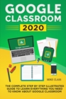 Google Classroom 2020 : The Complete Step by Step Illustrated Guide to Learn Everything You Need to Know About Google Classroom - Book