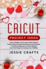 Cricut Project Ideas : How to Master Cricut and Create Original Project Ideas through Illustrations and Examples. A Guide for Beginners to Start Making Your First Project or Develop Your Abilities - Book