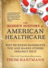 The Hidden History of American Healthcare : Why Sickness Bankrupts You and Makes Others Insanely Rich - Book
