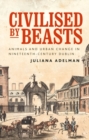Civilised by beasts : Animals and urban change in nineteenth-century Dublin - eBook