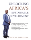 Unlocking Africa's Sustainable Development : What Africans Have Forgotten in Order to Promote Continuous Flow of Sustainable Positive Change in Their Communities Whilst Protecting Future Generations' - Book