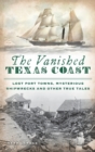 Vanished Texas Coast : Lost Port Towns, Mysterious Shipwrecks and Other True Tales - Book