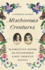 Mischievous Creatures : The Forgotten Sisters Who Transformed Early American Science - Book