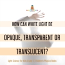 How Can White Light Be Opaque, Transparent or Translucent? Light Science for Kids Grade 5 Children's Physics Books - Book
