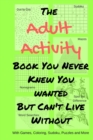 The Adult Activity Book You Never Knew You Wanted But Can't Live Without : With Games, Coloring, Sudoku, Puzzles and More. - Book