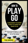 How to Play Go : A Beginners to Expert Guide to Learn The Game of Go: An Instructional Book to Learning the Rules, Go Board, and Art of The Game - Book