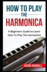 How To Play The Harmonica : A Beginners Guide to Learn How To Play The Harmonica - Book