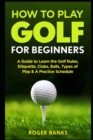 How to Play Golf For Beginners : A Guide to Learn the Golf Rules, Etiquette, Clubs, Balls, Types of Play, & A Practice Schedule - Book