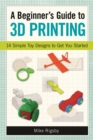 A Beginner's Guide to 3D Printing : 14 Simple Toy Designs to Get You Started - eBook
