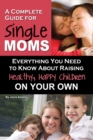 A Complete Guide for Single Moms : Everything You Need to Know about Raising Healthy, Happy Children on Your Own - eBook