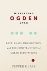 Misplacing Ogden, Utah : Race, Class, Immigration, and the Construction of Urban Reputations - Book