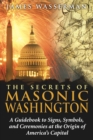 The Secrets of Masonic Washington : A Guidebook to Signs, Symbols, and Ceremonies at the Origin of America's Capital - eBook