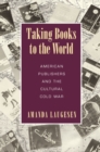Taking Books to the World : American Publishers and the Cultural Cold War - Book