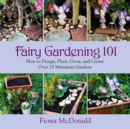 Fairy Gardening 101 : How to Design, Plant, Grow, and Create Over 25 Miniature Gardens - eBook