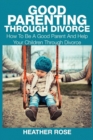 Good Parenting Through Divorce : How to Be a Good Parent and Help Your Children Through Divorce - Book