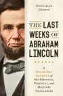 The Last Weeks of Abraham Lincoln : A Day-by-Day Account of His Personal, Political, and Military Challenges - Book
