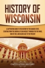 History of Wisconsin : A Captivating Guide to the History of the Badger State, Starting from the Arrival of Jean Nicolet through the Fox Wars, War of 1812, and Gilded Age to the Present - Book