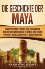 Die Geschichte der Maya : Ein fesselnder F?hrer zur Zivilisation, Kultur und Mythologie der Maya und deren Einfluss auf die Geschichte Mesoamerikas - Book