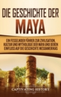 Die Geschichte der Maya : Ein fesselnder F?hrer zur Zivilisation, Kultur und Mythologie der Maya und deren Einfluss auf die Geschichte Mesoamerikas - Book