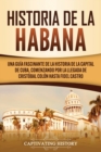 Historia de La Habana : Una Gu?a Fascinante de la Historia de la Capital de Cuba, Comenzando por la Llegada de Crist?bal Col?n hasta Fidel Castro - Book