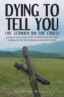 Dying to Tell You : The Sermon on the Cross: Seeking to Know Christ in His Crucifixion and the Gospel Contained in the Seven Sayings of Jesus from Calvary - Book