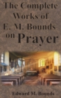 The Complete Works of E.M. Bounds on Prayer : Including: POWER, PURPOSE, PRAYING MEN, POSSIBILITIES, REALITY, ESSENTIALS, NECESSITY, WEAPON - Book