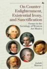 On Counter-Enlightenment, Existential Irony, and Sanctification : Essays in the Sociology of Western Art Musics - Book
