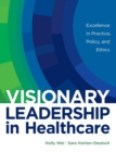 Visionary Leadership in Healthcare : Excellence in Practice, Policy, and Ethics - Book