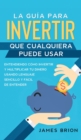 La Guia para Invertir que Cualquiera Puede Usar : Entendiendo como Invertir y Multiplicar tu Dinero Usando Lenguaje Sencillo y Facil de Entender - Book